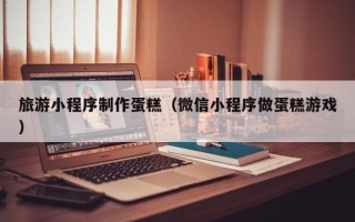 库尔勒旅游小程序制作蛋糕（微信小程序做蛋糕游戏）